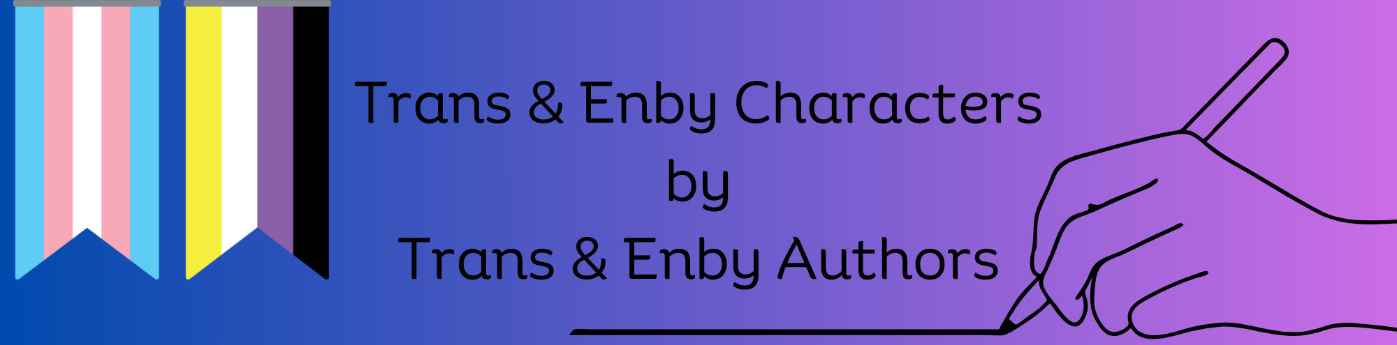 Banner. On the left at the top are the trans and nonbinary-colored flags, in the center is the title: Trans and enby characters by trans and enby authors. To the right is a line drawing of a hand holding a pen that's drawing a line under the title.